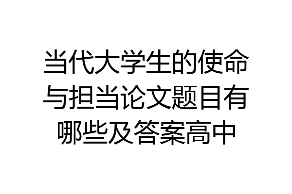 当代大学生的使命与担当论文题目有哪些及答案高中