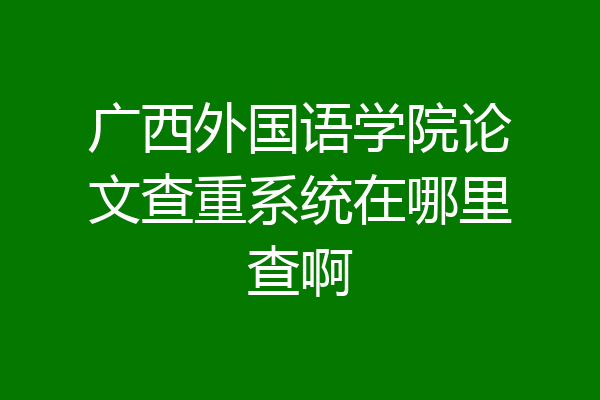 广西外国语学院论文查重系统在哪里查啊