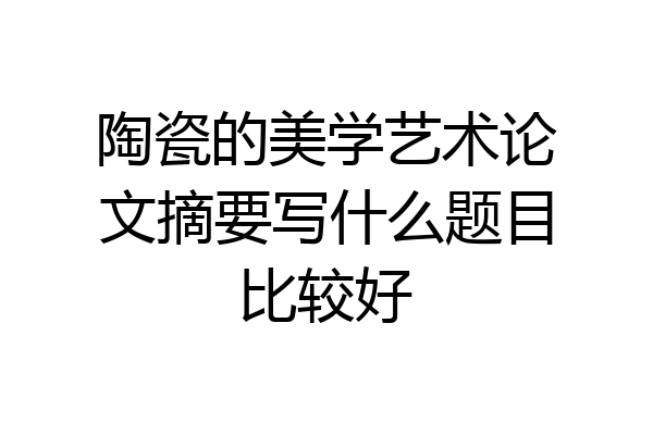 陶瓷的美学艺术论文摘要写什么题目比较好