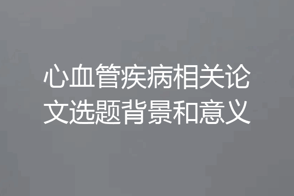 心血管疾病相关论文选题背景和意义