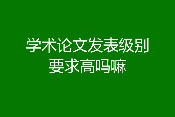 学术论文发表级别要求高吗嘛