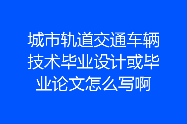 城市轨道交通车辆技术毕业设计或毕业论文怎么写啊
