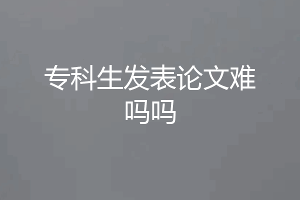 专科生发表论文难吗吗