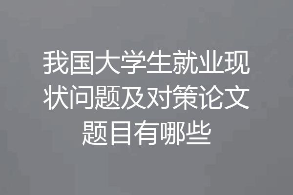 我国大学生就业现状问题及对策论文题目有哪些