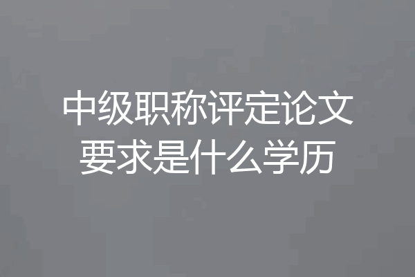 中级职称评定论文要求是什么学历