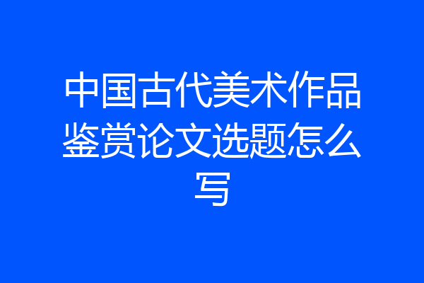 中国古代美术作品鉴赏论文选题怎么写