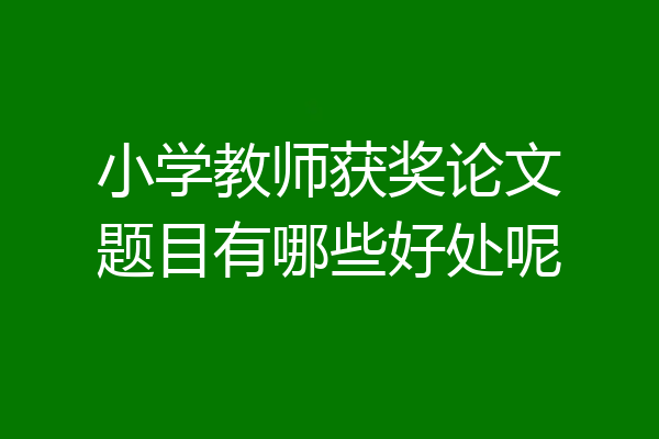 小学教师获奖论文题目有哪些好处呢