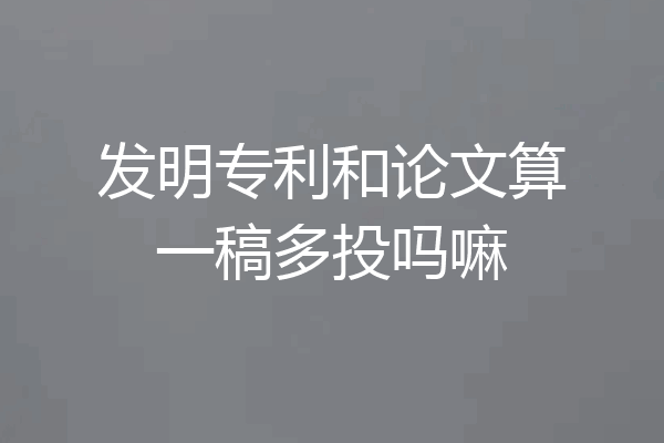 发明专利和论文算一稿多投吗嘛