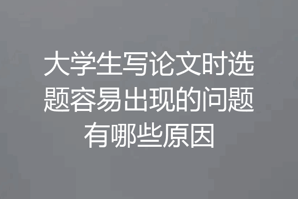 大学生写论文时选题容易出现的问题有哪些原因