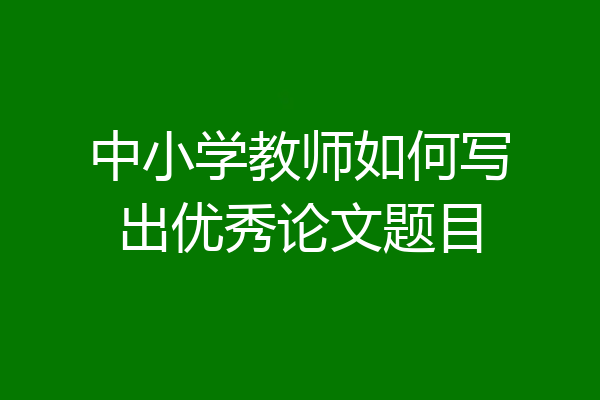 中小学教师如何写出优秀论文题目
