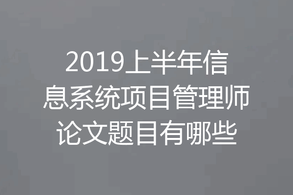 2019上半年信息系统项目管理师论文题目有哪些