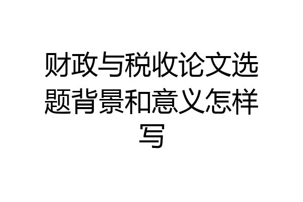 财政与税收论文选题背景和意义怎样写