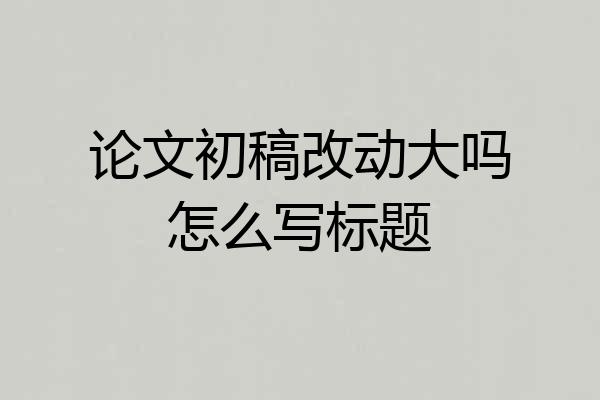 论文初稿改动大吗怎么写标题