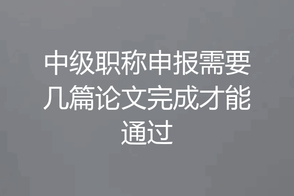 中级职称申报需要几篇论文完成才能通过