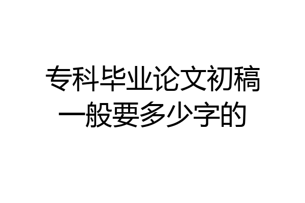 专科毕业论文初稿一般要多少字的