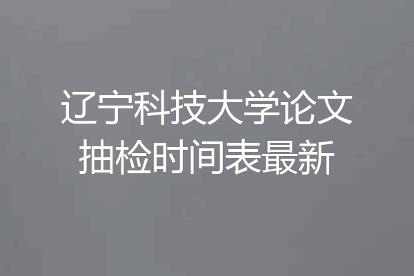辽宁科技大学论文抽检时间表最新