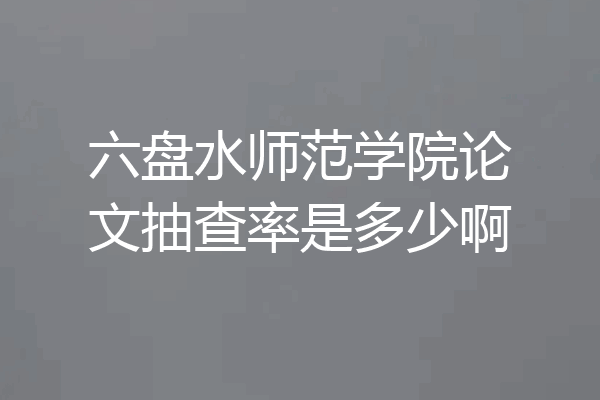 六盘水师范学院论文抽查率是多少啊