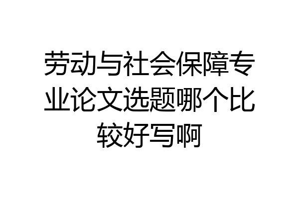 劳动与社会保障专业论文选题哪个比较好写啊