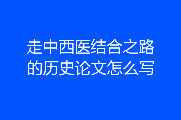 走中西医结合之路的历史论文怎么写