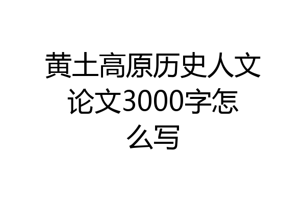 黄土高原历史人文论文3000字怎么写