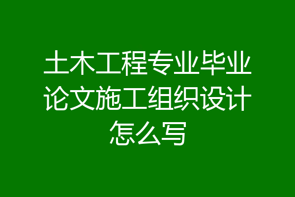 土木工程专业毕业论文施工组织设计怎么写