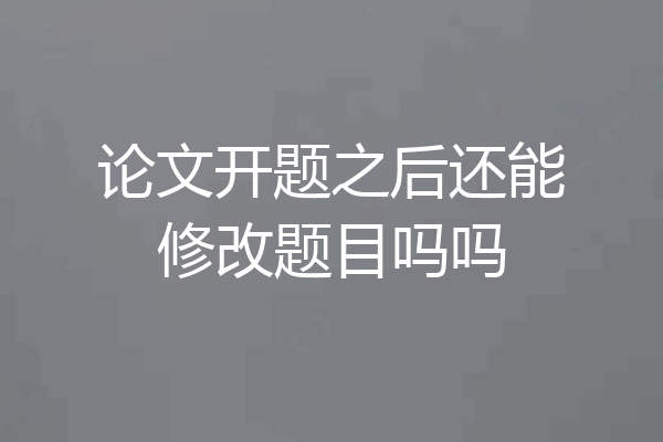 论文开题之后还能修改题目吗吗