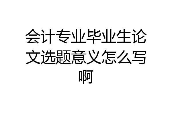 会计专业毕业生论文选题意义怎么写啊