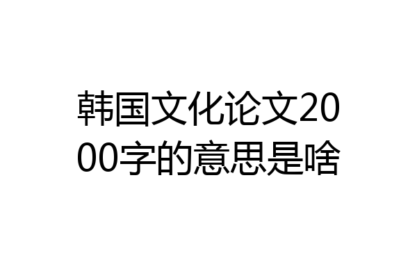 韩国文化论文2000字的意思是啥