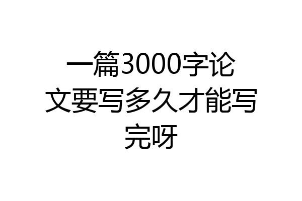 一篇3000字论文要写多久才能写完呀