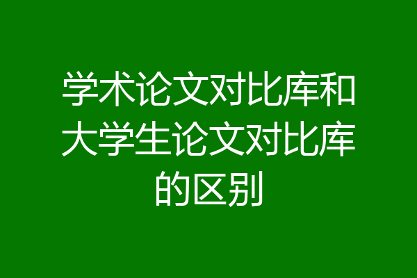 学术论文对比库和大学生论文对比库的区别