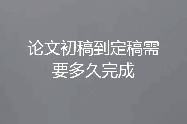 论文初稿到定稿需要多久完成