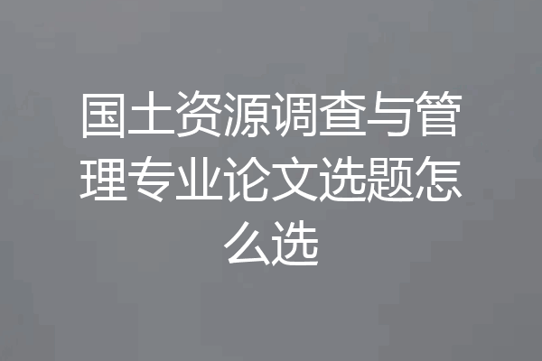 国土资源调查与管理专业论文选题怎么选