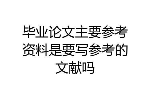毕业论文主要参考资料是要写参考的文献吗