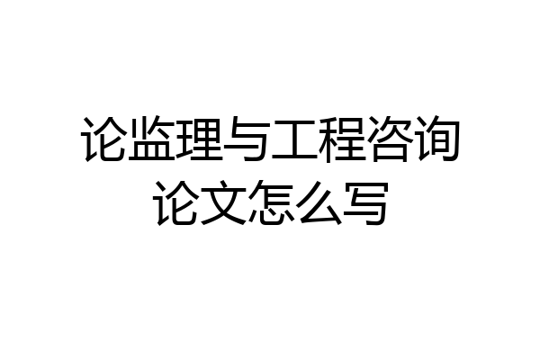 论监理与工程咨询论文怎么写