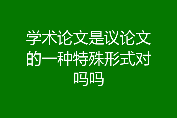 学术论文是议论文的一种特殊形式对吗吗