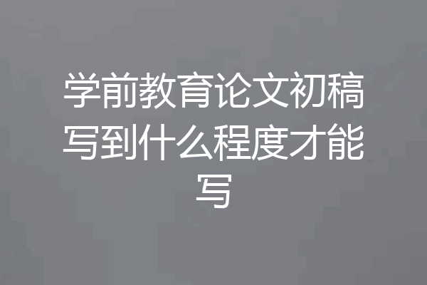 学前教育论文初稿写到什么程度才能写