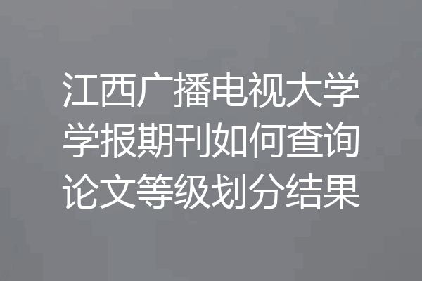 江西广播电视大学学报期刊如何查询论文等级划分结果