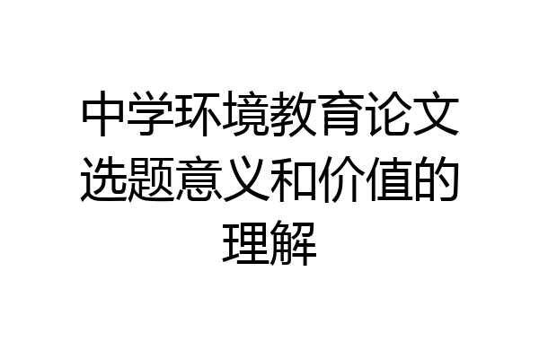 中学环境教育论文选题意义和价值的理解