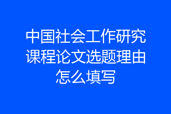 中国社会工作研究课程论文选题理由怎么填写