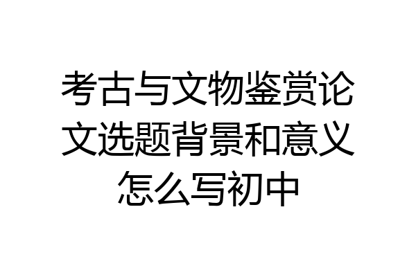 考古与文物鉴赏论文选题背景和意义怎么写初中