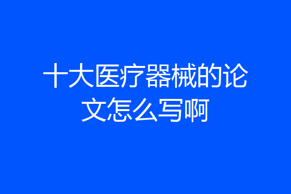 十大医疗器械的论文怎么写啊
