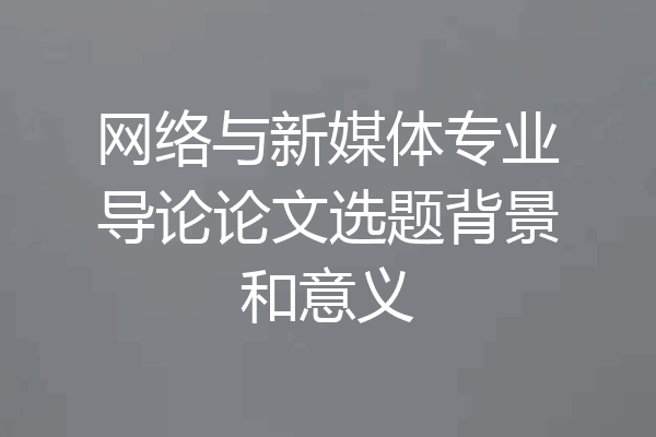网络与新媒体专业导论论文选题背景和意义
