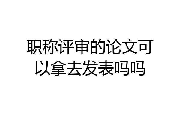 职称评审的论文可以拿去发表吗吗