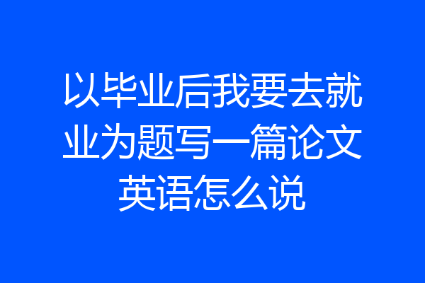 以毕业后我要去就业为题写一篇论文英语怎么说