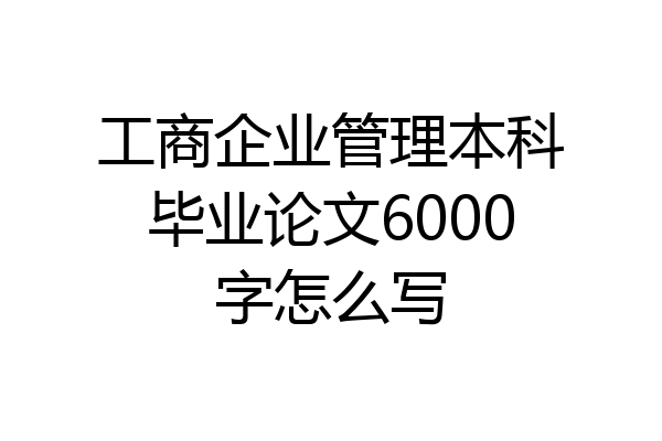 工商企业管理本科毕业论文6000字怎么写