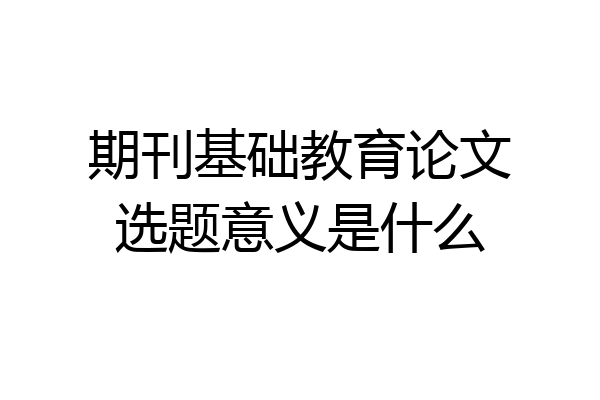 期刊基础教育论文选题意义是什么