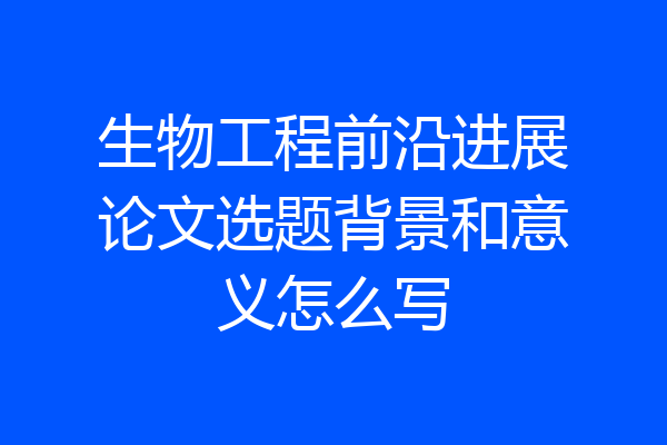 生物工程前沿进展论文选题背景和意义怎么写