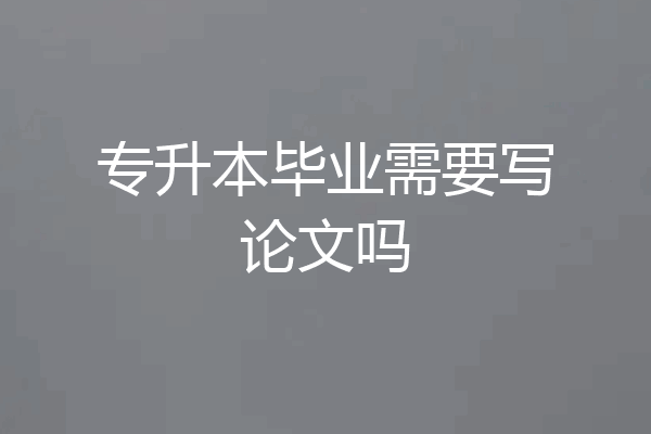 专升本毕业需要写论文吗
