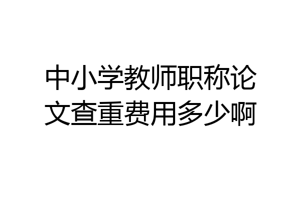 中小学教师职称论文查重费用多少啊