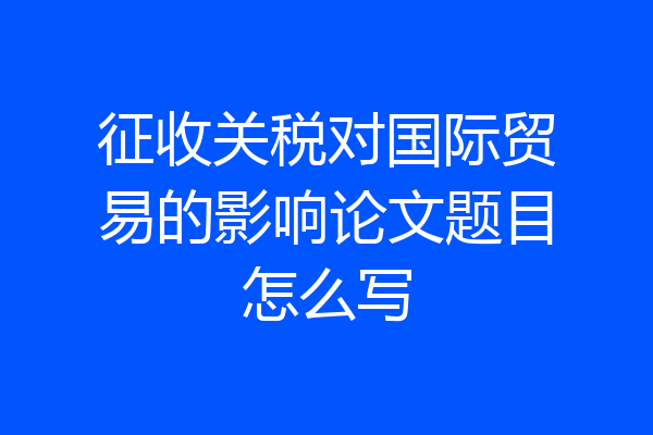 征收关税对国际贸易的影响论文题目怎么写